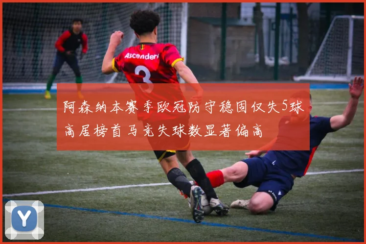 阿森纳本赛季欧冠防守稳固仅失5球高居榜首马竞失球数显著偏高