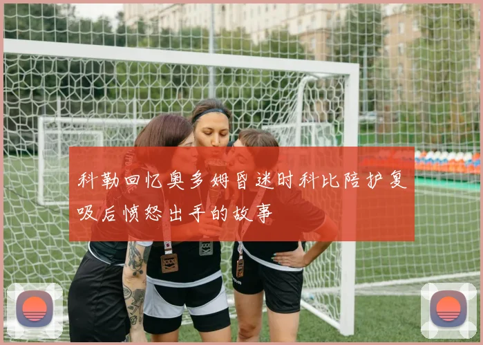 科勒回忆奥多姆昏迷时科比陪护复吸后愤怒出手的故事