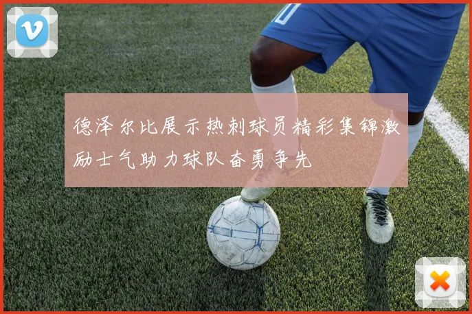 德泽尔比展示热刺球员精彩集锦激励士气助力球队奋勇争先