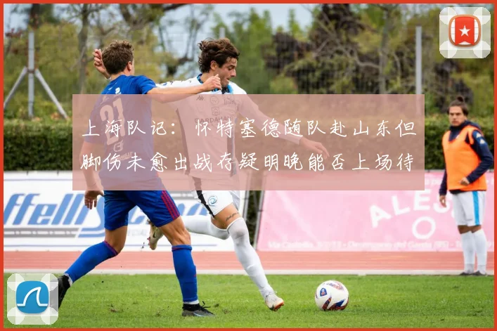 上海队记：怀特塞德随队赴山东但脚伤未愈出战存疑明晚能否上场待定