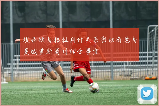 埃弗顿与格拉利什关系密切有意与曼城重新商讨转会事宜