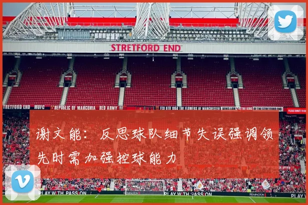 谢文能：反思球队细节失误强调领先时需加强控球能力