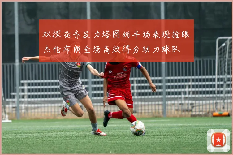 双探花齐发力塔图姆半场表现抢眼杰伦布朗全场高效得分助力球队