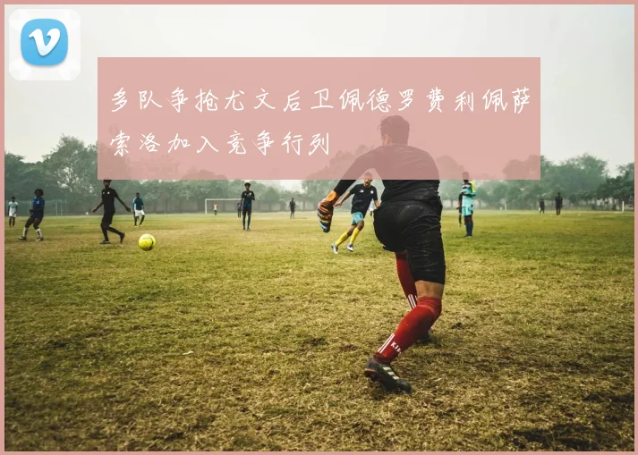 多队争抢尤文后卫佩德罗费利佩萨索洛加入竞争行列
