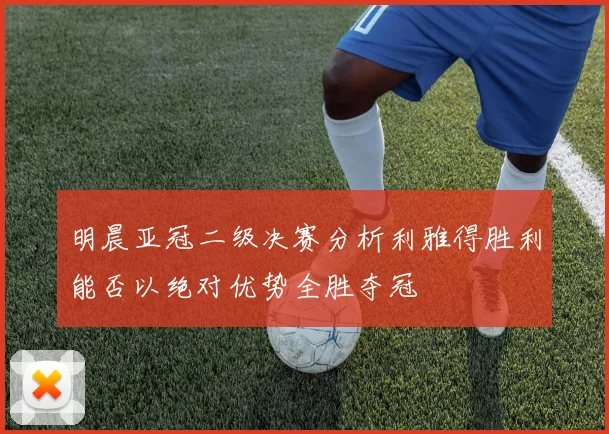 明晨亚冠二级决赛分析利雅得胜利能否以绝对优势全胜夺冠