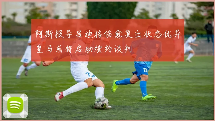 阿斯报导吕迪格伤愈复出状态优异皇马或将启动续约谈判