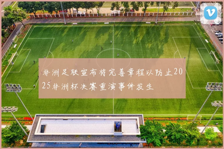 非洲足联宣布将完善章程以防止2025非洲杯决赛重演事件发生
