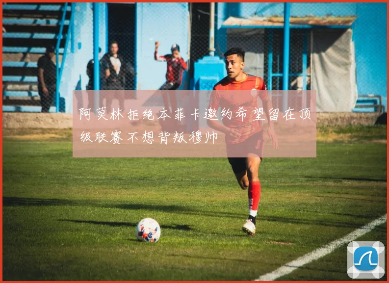 阿莫林拒绝本菲卡邀约希望留在顶级联赛不想背叛穆帅