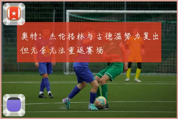 奥特：杰伦格林与古德温努力复出但无奈无法重返赛场