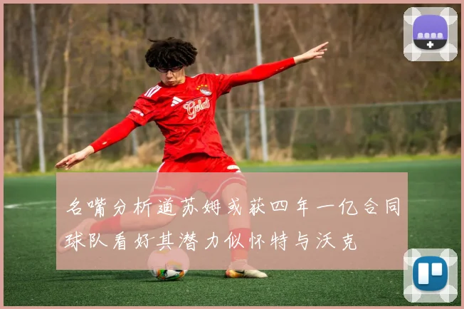 名嘴分析道苏姆或获四年一亿合同球队看好其潜力似怀特与沃克