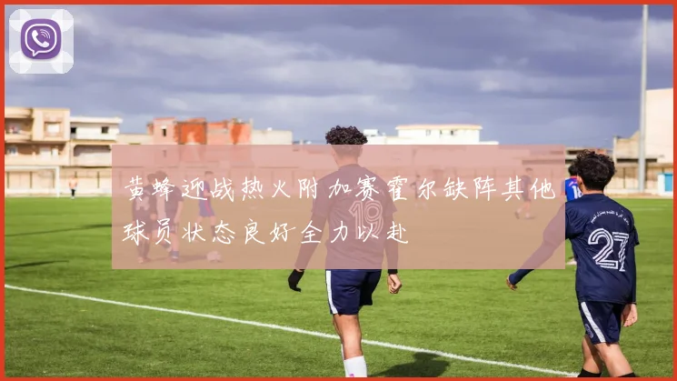 黄蜂迎战热火附加赛霍尔缺阵其他球员状态良好全力以赴