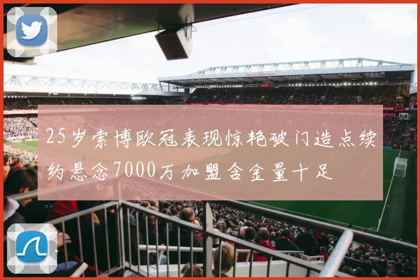 25岁索博欧冠表现惊艳破门造点续约悬念7000万加盟含金量十足