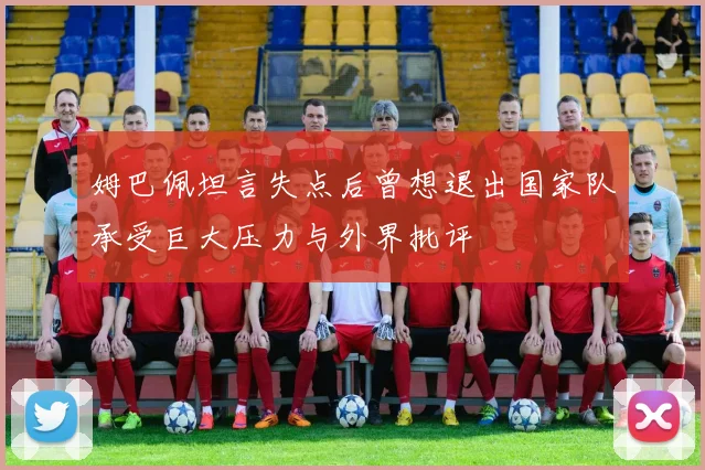 姆巴佩坦言失点后曾想退出国家队承受巨大压力与外界批评