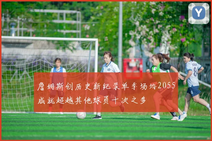 詹姆斯创历史新纪录单季场均2055成就超越其他球员十次之多