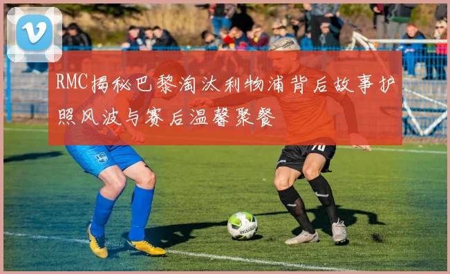 RMC揭秘巴黎淘汰利物浦背后故事护照风波与赛后温馨聚餐