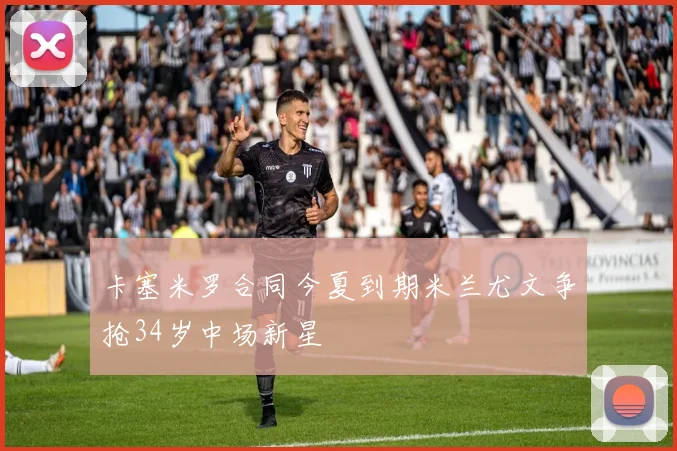 卡塞米罗合同今夏到期米兰尤文争抢34岁中场新星