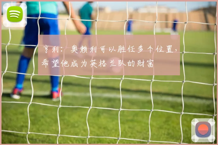 亨利：奥赖利可以胜任多个位置，希望他成为英格兰队的财富