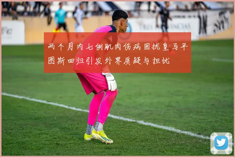 两个月内七例肌肉伤病困扰皇马平图斯回归引发外界质疑与担忧