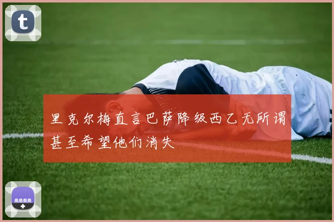 里克尔梅直言巴萨降级西乙无所谓甚至希望他们消失