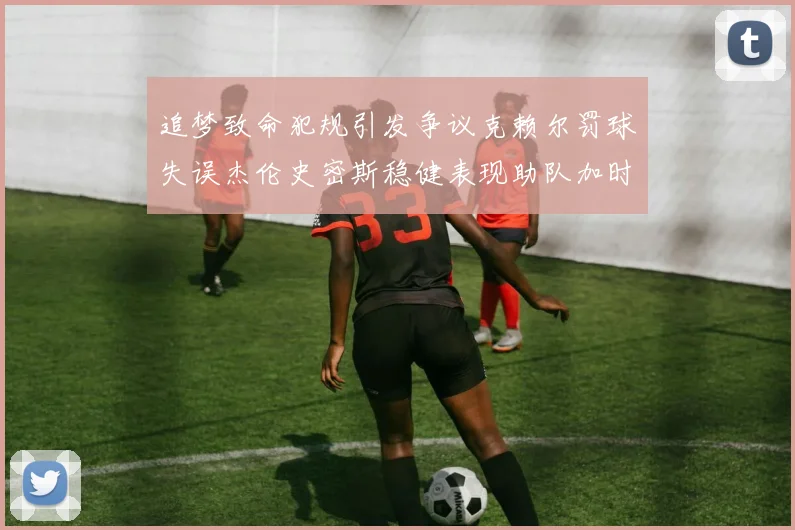 追梦致命犯规引发争议克赖尔罚球失误杰伦史密斯稳健表现助队加时逆袭