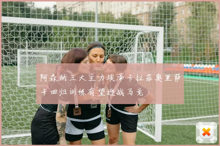 阿森纳三大主力埃泽卡拉菲奥里萨卡回归训练有望迎战马竞