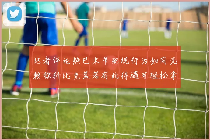 记者评论热巴末节犯规行为如同无赖称科比克莱若有此待遇可轻松拿下100分